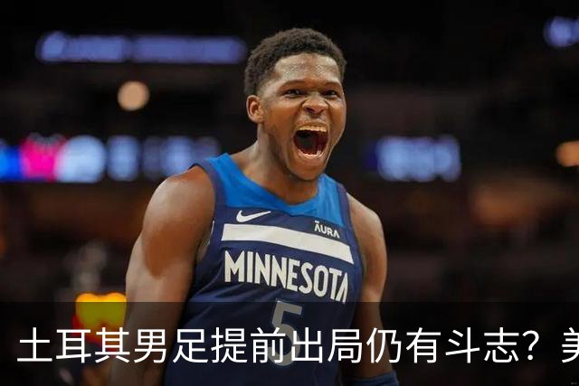 土耳其男足提前出局仍有斗志？美国队已稳获小组第一！